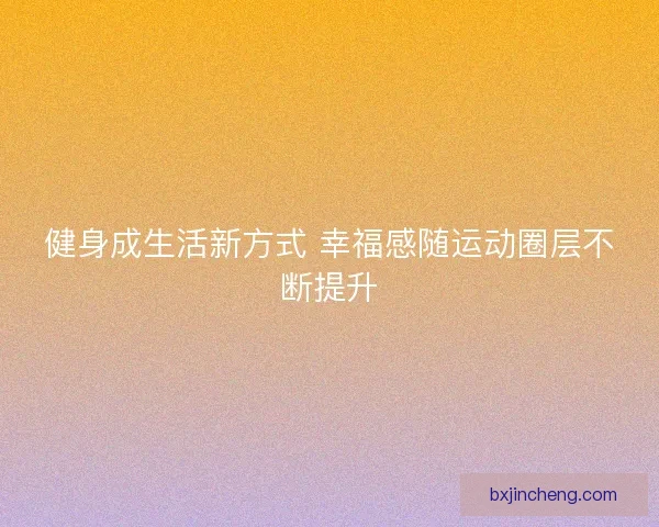 健身成生活新方式 幸福感随运动圈层不断提升