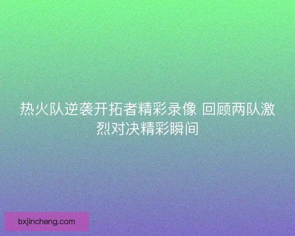 热火队逆袭开拓者精彩录像 回顾两队激烈对决精彩瞬间