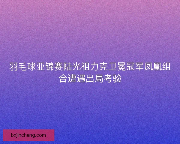 羽毛球亚锦赛陆光祖力克卫冕冠军凤凰组合遭遇出局考验