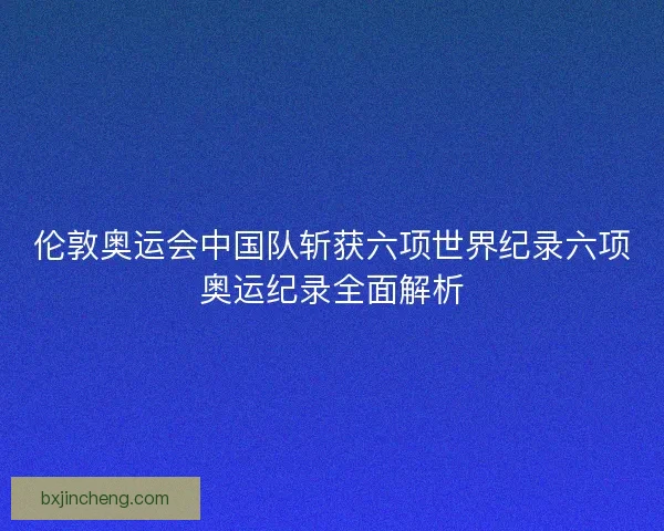 伦敦奥运会中国队斩获六项世界纪录六项奥运纪录全面解析