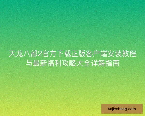 天龙八部2官方下载正版客户端安装教程与最新福利攻略大全详解指南