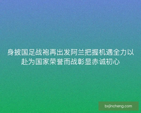 身披国足战袍再出发阿兰把握机遇全力以赴为国家荣誉而战彰显赤诚初心