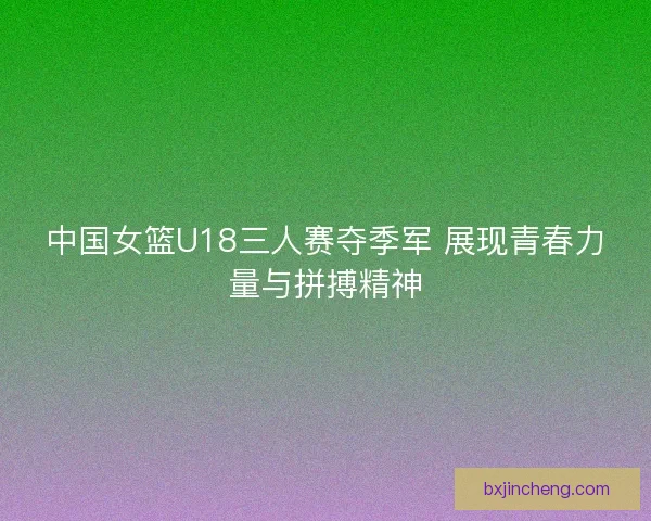 中国女篮U18三人赛夺季军 展现青春力量与拼搏精神