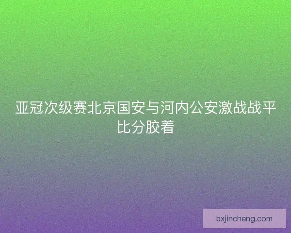 亚冠次级赛北京国安与河内公安激战战平比分胶着