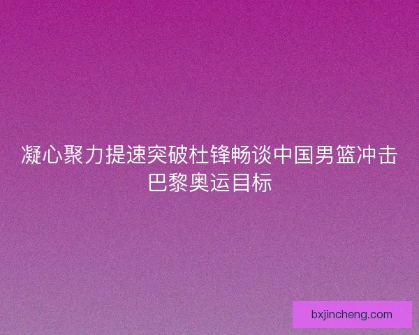 凝心聚力提速突破杜锋畅谈中国男篮冲击巴黎奥运目标