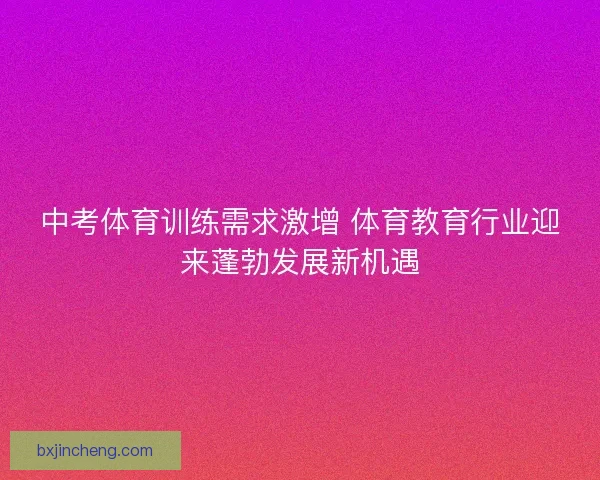 中考体育训练需求激增 体育教育行业迎来蓬勃发展新机遇