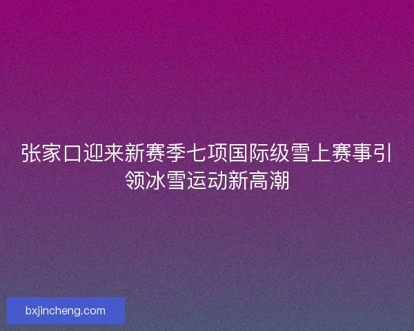 张家口迎来新赛季七项国际级雪上赛事引领冰雪运动新高潮