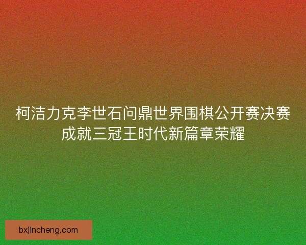 柯洁力克李世石问鼎世界围棋公开赛决赛成就三冠王时代新篇章荣耀