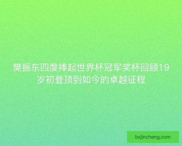 樊振东四度捧起世界杯冠军奖杯回顾19岁初登顶到如今的卓越征程