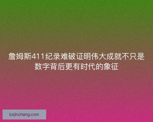 詹姆斯411纪录难破证明伟大成就不只是数字背后更有时代的象征