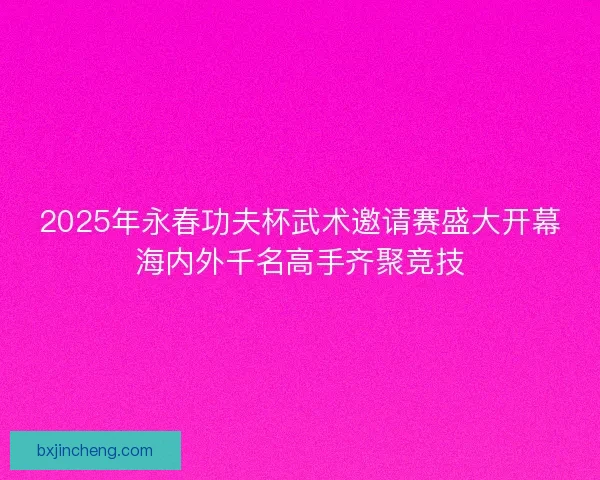 2025年永春功夫杯武术邀请赛盛大开幕海内外千名高手齐聚竞技