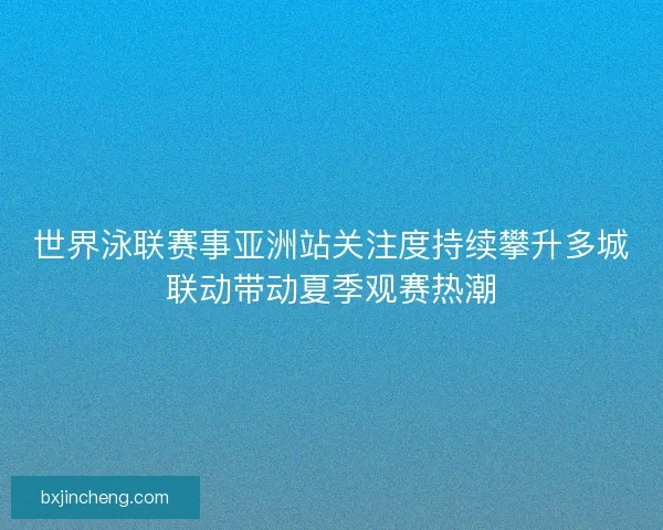 世界泳联赛事亚洲站关注度持续攀升多城联动带动夏季观赛热潮