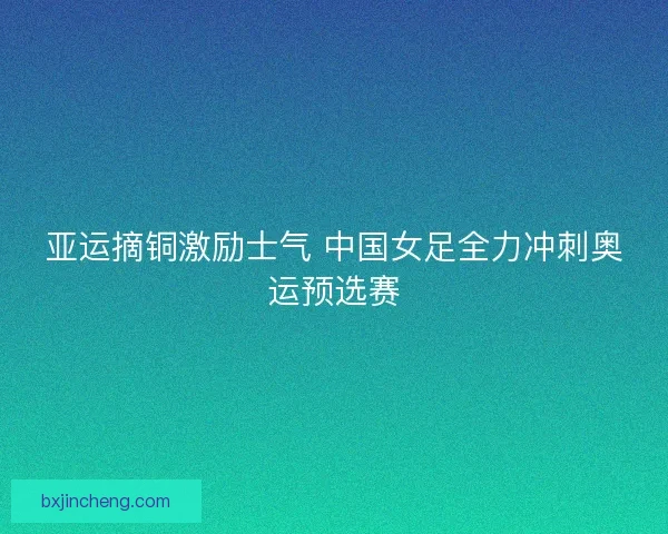 亚运摘铜激励士气 中国女足全力冲刺奥运预选赛