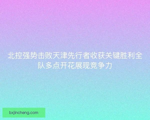 北控强势击败天津先行者收获关键胜利全队多点开花展现竞争力