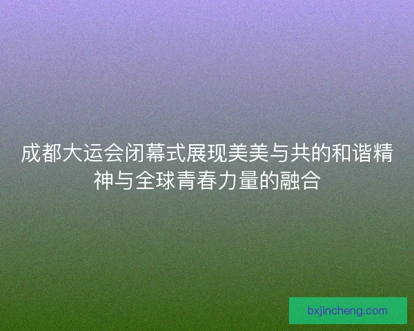 成都大运会闭幕式展现美美与共的和谐精神与全球青春力量的融合