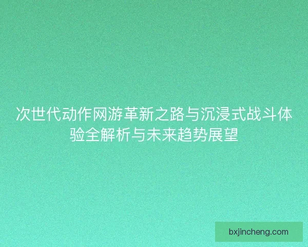 次世代动作网游革新之路与沉浸式战斗体验全解析与未来趋势展望