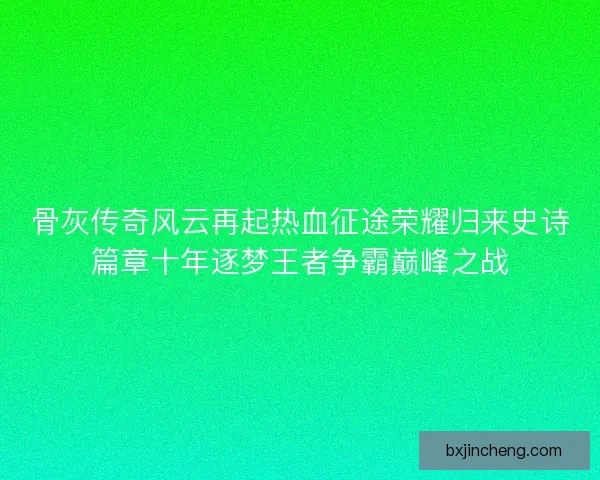 骨灰传奇风云再起热血征途荣耀归来史诗篇章十年逐梦王者争霸巅峰之战