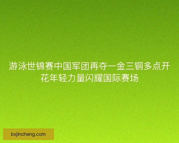 游泳世锦赛中国军团再夺一金三铜多点开花年轻力量闪耀国际赛场