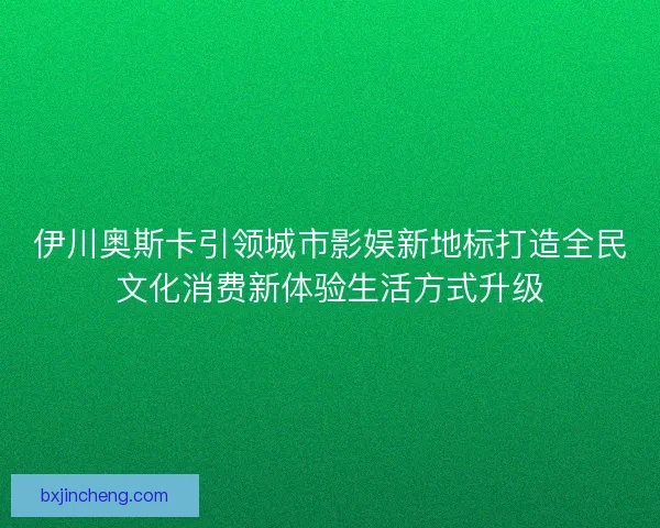 伊川奥斯卡引领城市影娱新地标打造全民文化消费新体验生活方式升级