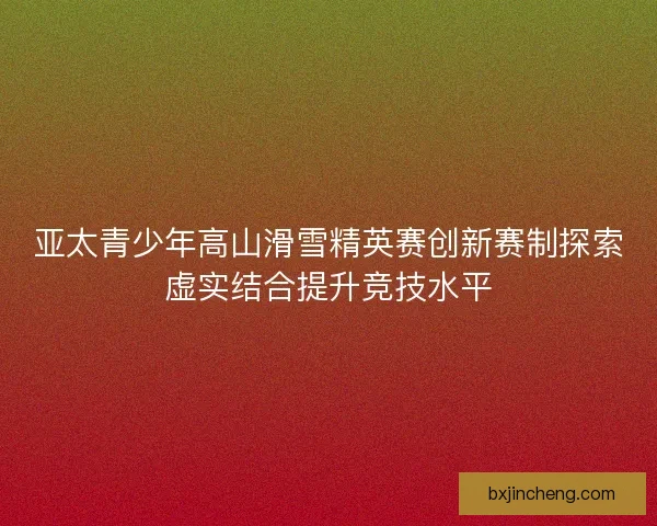 亚太青少年高山滑雪精英赛创新赛制探索虚实结合提升竞技水平